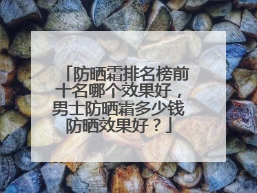 防晒霜排名榜前十名哪个效果好，男士防晒霜多少钱防晒效果好？