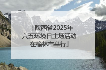 陕西省2025年六五环境日主场活动在榆林市举行
