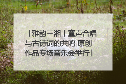 雅韵三湘丨童声合唱与古诗词的共鸣 原创作品专场音乐会举行