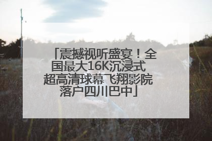 震撼视听盛宴！全国最大16K沉浸式超高清球幕飞翔影院落户四川巴中