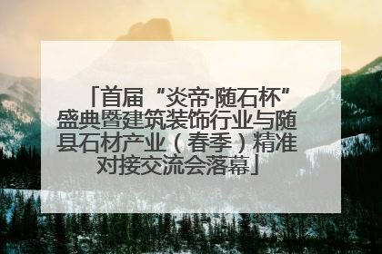 首届“炎帝·随石杯”盛典暨建筑装饰行业与随县石材产业（春季）精准对接交流会落幕