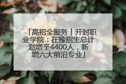 高招全服务丨开封职业学院：在豫招生总计划增至4400人，新增六大前沿专业