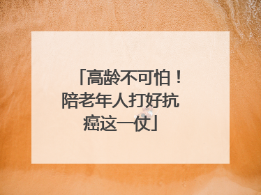 高龄不可怕！陪老年人打好抗癌这一仗