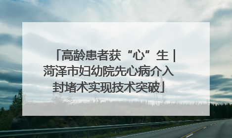 高龄患者获“心”生｜菏泽市妇幼院先心病介入封堵术实现技术突破