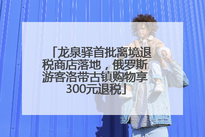 龙泉驿首批离境退税商店落地，俄罗斯游客洛带古镇购物享300元退税