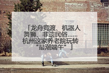 龙舟竞渡、机器人舞狮、非遗民俗……杭州这家养老院玩转“最潮端午”