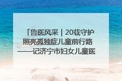 鲁医风采｜20载守护 照亮孤独症儿童前行路——记济宁市妇女儿童医院儿童康复中心主任、副主任技师赵淑珍