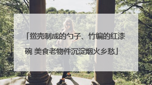 鲎壳制成的勺子、竹编的红漆碗 美食老物件沉淀烟火乡愁