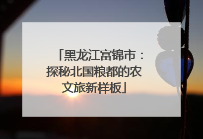 黑龙江富锦市：探秘北国粮都的农文旅新样板