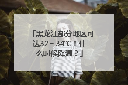 黑龙江部分地区可达32～34℃！什么时候降温？