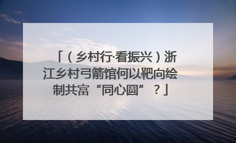 （乡村行·看振兴）浙江乡村弓箭馆何以靶向绘制共富“同心圆”？
