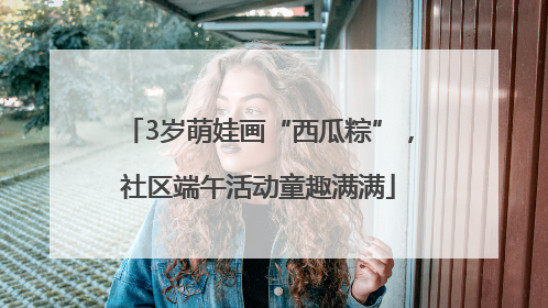 3岁萌娃画“西瓜粽”，社区端午活动童趣满满