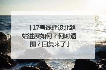 17号线建设北路站进展如何？何时退围？回复来了