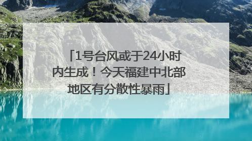 1号台风或于24小时内生成！今天福建中北部地区有分散性暴雨