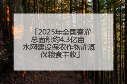 2025年全国春灌总面积约4.3亿亩 水网建设保农作物灌溉 保粮食丰收