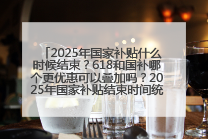 2025年国家补贴什么时候结束？618和国补哪个更优惠可以叠加吗？2025年国家补贴结束时间统一为12月31日
