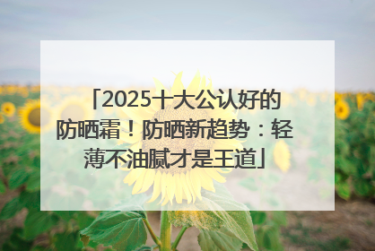2025十大公认好的防晒霜！防晒新趋势：轻薄不油腻才是王道