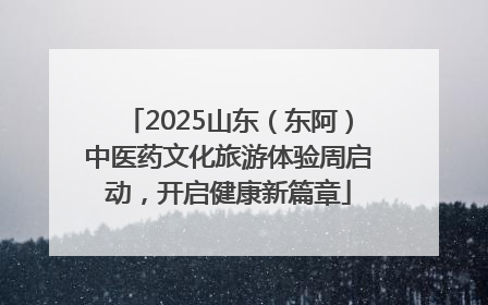 2025山东（东阿）中医药文化旅游体验周启动，开启健康新篇章