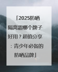 2025防晒隔离霜哪个牌子好用？超值分享：青少年必备的防晒品牌