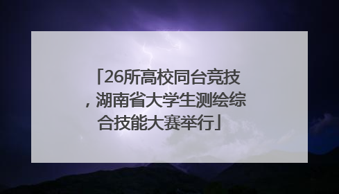 26所高校同台竞技，湖南省大学生测绘综合技能大赛举行