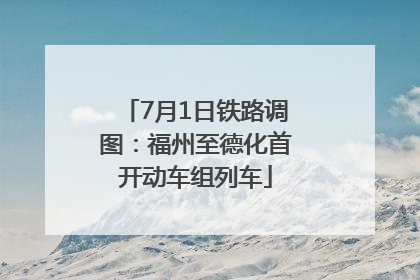 7月1日铁路调图：福州至德化首开动车组列车