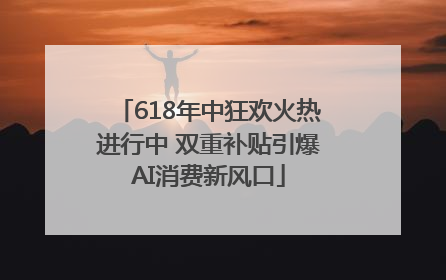 618年中狂欢火热进行中 双重补贴引爆AI消费新风口